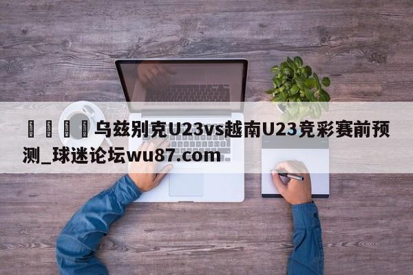 🍢乌兹别克U23vs越南U23竞彩赛前预测_球迷论坛wu87.com
