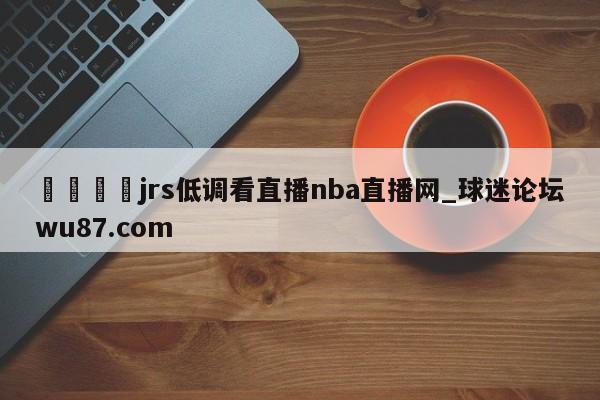 🍢jrs低调看直播nba直播网_球迷论坛wu87.com