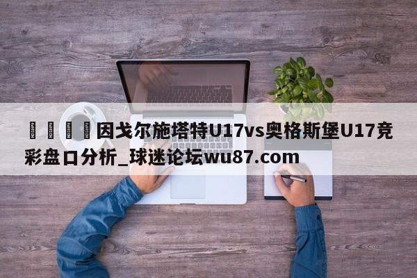 🍢因戈尔施塔特U17vs奥格斯堡U17竞彩盘口分析_球迷论坛wu87.com