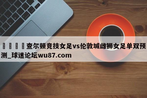 🍢查尔顿竞技女足vs伦敦城雌狮女足单双预测_球迷论坛wu87.com