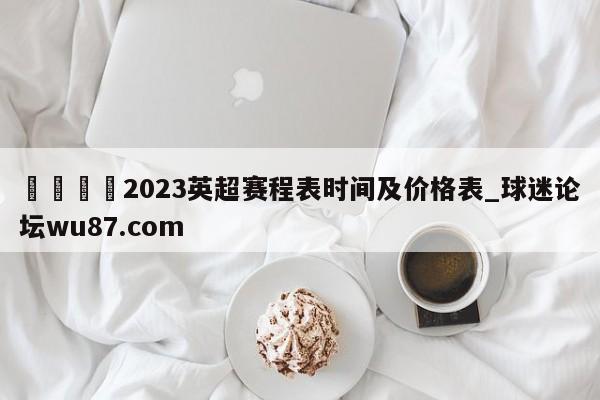 🍢2023英超赛程表时间及价格表_球迷论坛wu87.com