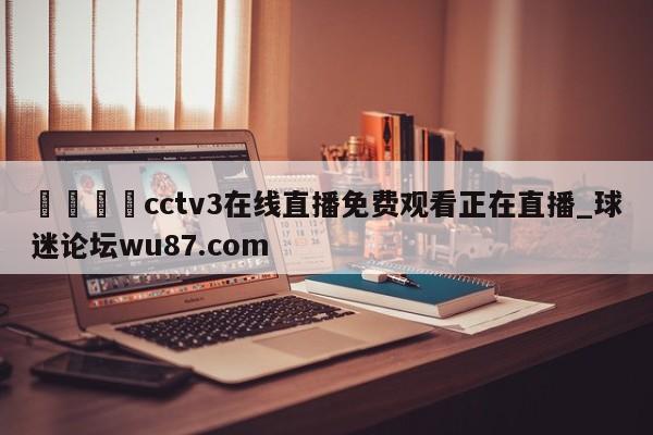 🍢cctv3在线直播免费观看正在直播_球迷论坛wu87.com
