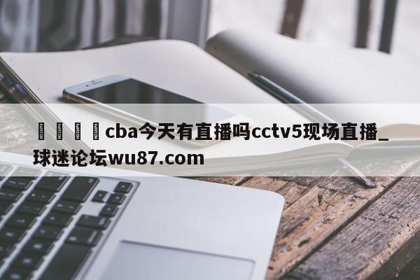 🍢cba今天有直播吗cctv5现场直播_球迷论坛wu87.com