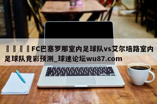 🍢FC巴塞罗那室内足球队vs艾尔培路室内足球队竞彩预测_球迷论坛wu87.com