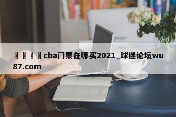 🍢cba门票在哪买2021_球迷论坛wu87.com