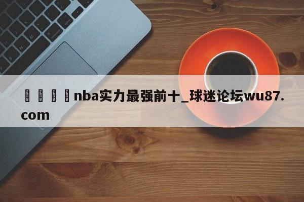 🍢nba实力最强前十_球迷论坛wu87.com