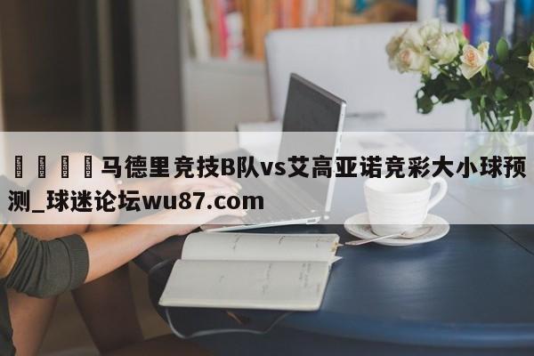🍢马德里竞技B队vs艾高亚诺竞彩大小球预测_球迷论坛wu87.com
