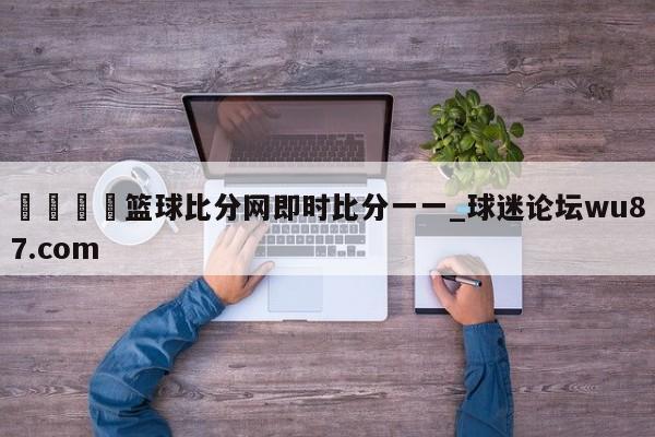 🍢篮球比分网即时比分一一_球迷论坛wu87.com