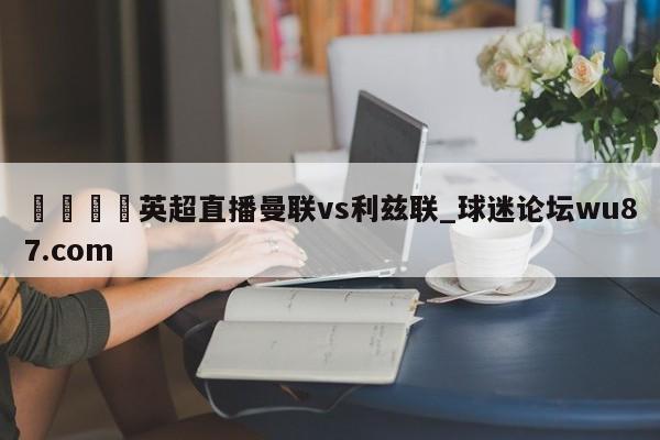 🍢英超直播曼联vs利兹联_球迷论坛wu87.com