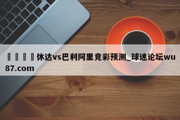 🍢休达vs巴利阿里竞彩预测_球迷论坛wu87.com