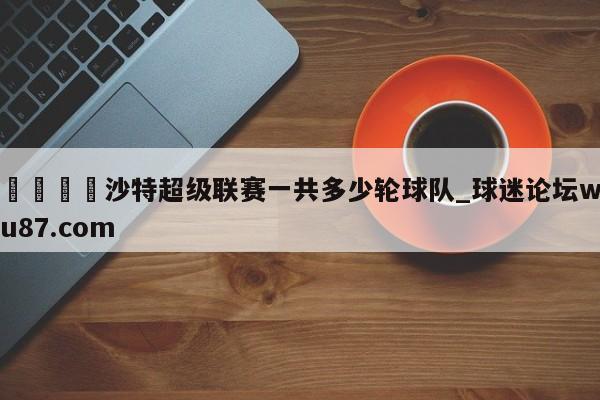 🍢沙特超级联赛一共多少轮球队_球迷论坛wu87.com