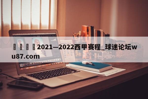 🍢2021—2022西甲赛程_球迷论坛wu87.com