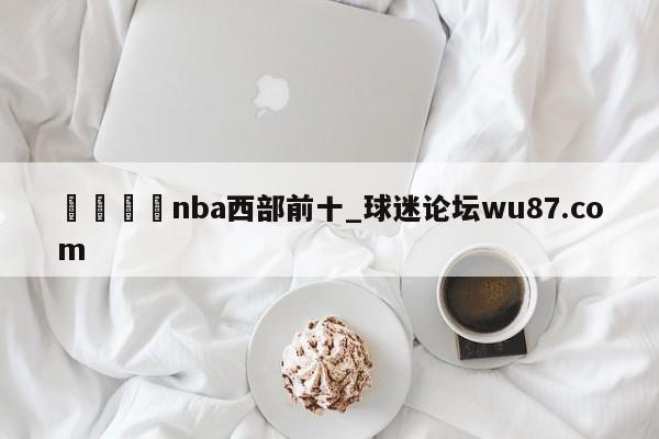🍢nba西部前十_球迷论坛wu87.com