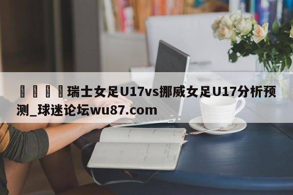 🍢瑞士女足U17vs挪威女足U17分析预测_球迷论坛wu87.com