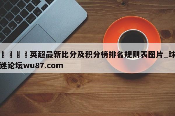 🍢英超最新比分及积分榜排名规则表图片_球迷论坛wu87.com