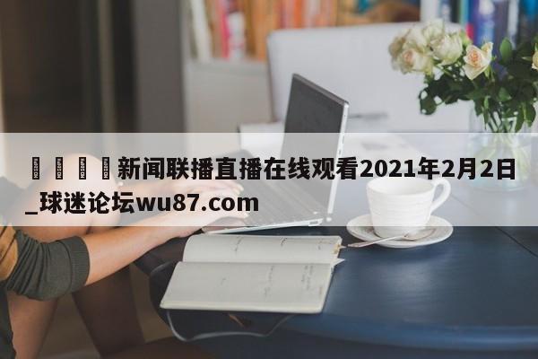 🍢新闻联播直播在线观看2021年2月2日_球迷论坛wu87.com