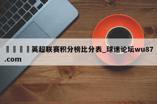 🍢英超联赛积分榜比分表_球迷论坛wu87.com