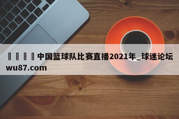 🍢中国篮球队比赛直播2021年_球迷论坛wu87.com