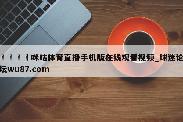 🍢咪咕体育直播手机版在线观看视频_球迷论坛wu87.com