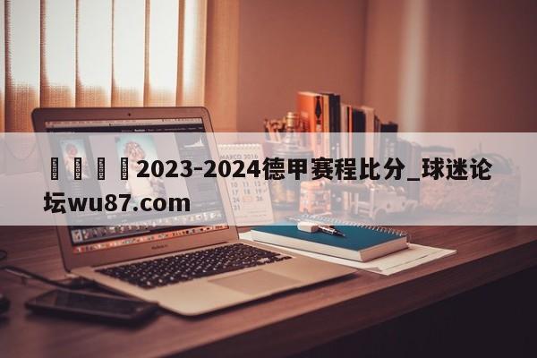🍢2023-2024德甲赛程比分_球迷论坛wu87.com