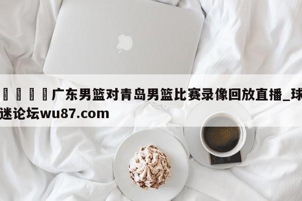 🍢广东男篮对青岛男篮比赛录像回放直播_球迷论坛wu87.com