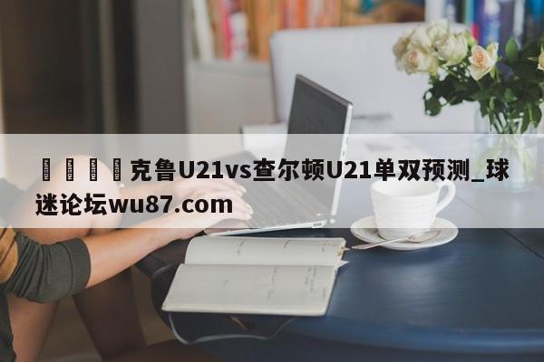 🍢克鲁U21vs查尔顿U21单双预测_球迷论坛wu87.com
