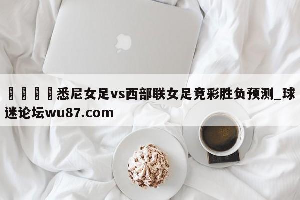 🍢悉尼女足vs西部联女足竞彩胜负预测_球迷论坛wu87.com
