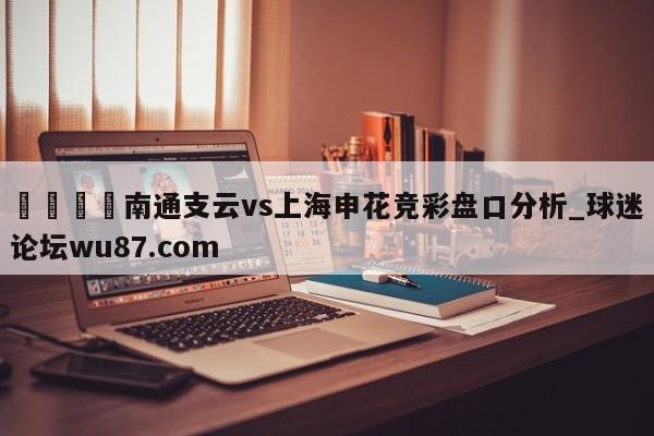 🍢南通支云vs上海申花竞彩盘口分析_球迷论坛wu87.com