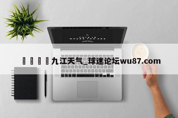 🍢九江天气_球迷论坛wu87.com