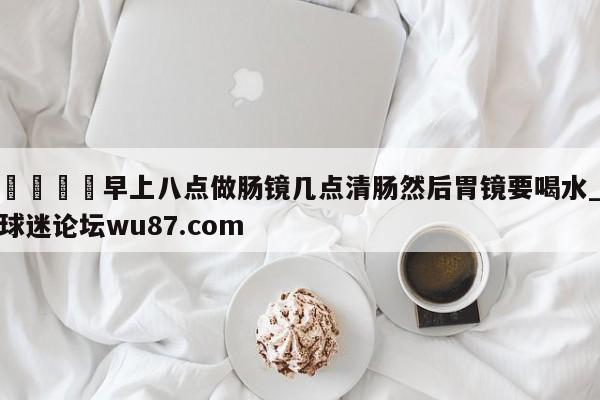 🍢早上八点做肠镜几点清肠然后胃镜要喝水_球迷论坛wu87.com