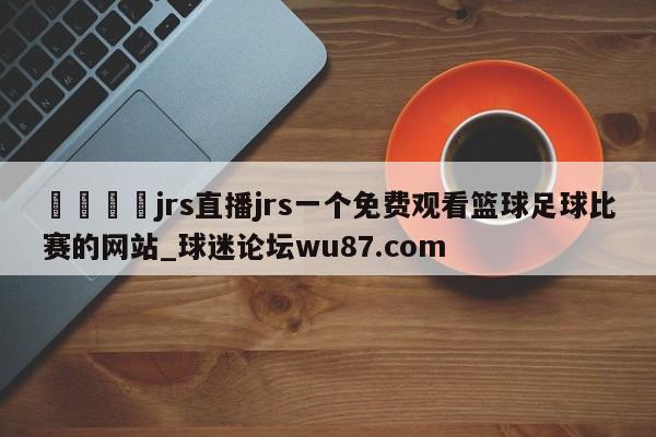 🍢jrs直播jrs一个免费观看篮球足球比赛的网站_球迷论坛wu87.com