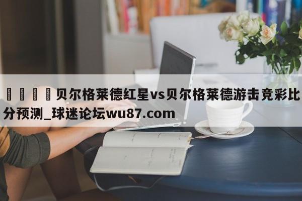 🍢贝尔格莱德红星vs贝尔格莱德游击竞彩比分预测_球迷论坛wu87.com