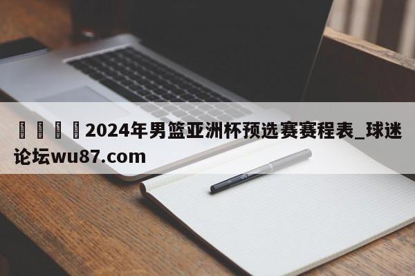 🍢2024年男篮亚洲杯预选赛赛程表_球迷论坛wu87.com