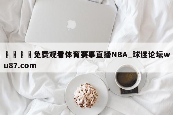 🍢免费观看体育赛事直播NBA_球迷论坛wu87.com