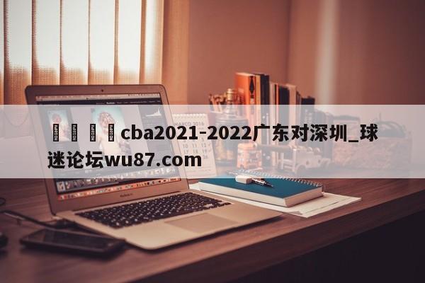 🍢cba2021-2022广东对深圳_球迷论坛wu87.com