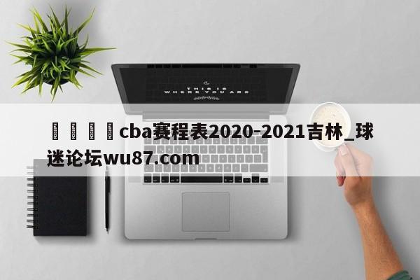 🍢cba赛程表2020-2021吉林_球迷论坛wu87.com