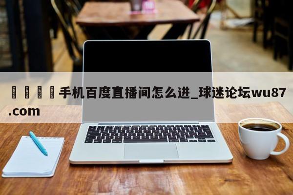 🍢手机百度直播间怎么进_球迷论坛wu87.com