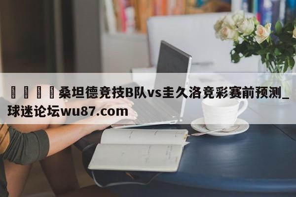 🍢桑坦德竞技B队vs圭久洛竞彩赛前预测_球迷论坛wu87.com