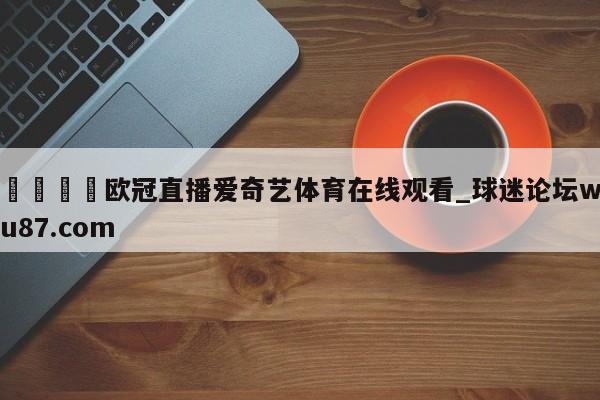 🍢欧冠直播爱奇艺体育在线观看_球迷论坛wu87.com