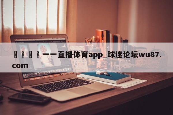 🍢一一直播体育app_球迷论坛wu87.com