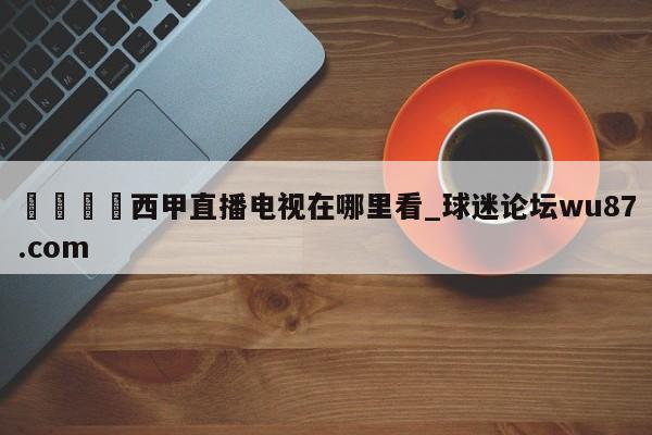 🍢西甲直播电视在哪里看_球迷论坛wu87.com