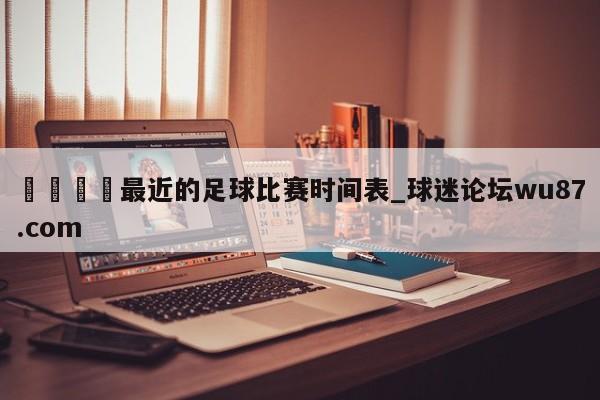 🍢最近的足球比赛时间表_球迷论坛wu87.com