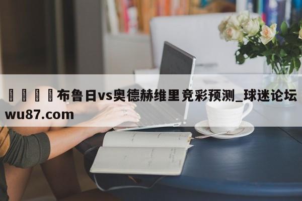 🍢布鲁日vs奥德赫维里竞彩预测_球迷论坛wu87.com