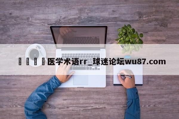 🍢医学术语rr_球迷论坛wu87.com