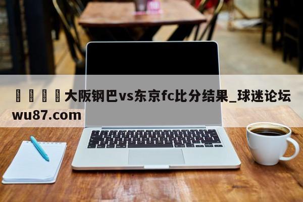 🍢大阪钢巴vs东京fc比分结果_球迷论坛wu87.com