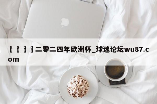 🍢二零二四年欧洲杯_球迷论坛wu87.com
