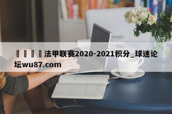 🍢法甲联赛2020-2021积分_球迷论坛wu87.com