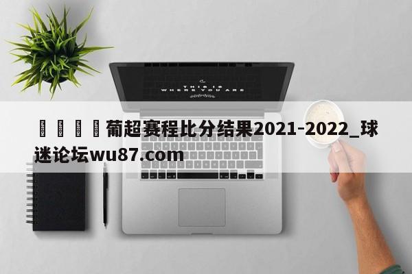 🍢葡超赛程比分结果2021-2022_球迷论坛wu87.com