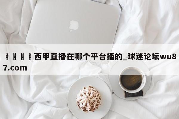 🍢西甲直播在哪个平台播的_球迷论坛wu87.com