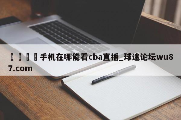 🍢手机在哪能看cba直播_球迷论坛wu87.com